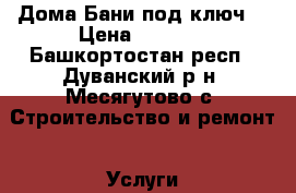 Дома,Бани под ключ  › Цена ­ 2 500 - Башкортостан респ., Дуванский р-н, Месягутово с. Строительство и ремонт » Услуги   . Башкортостан респ.